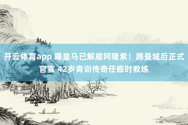 开云体育app 曝皇马已解雇阿隆索！踢曼城后正式官宣 42岁青训传奇任临时教练